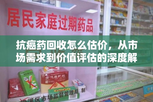 徐州抗癌药回收怎么估价，从市场需求到价值评估的深度解析