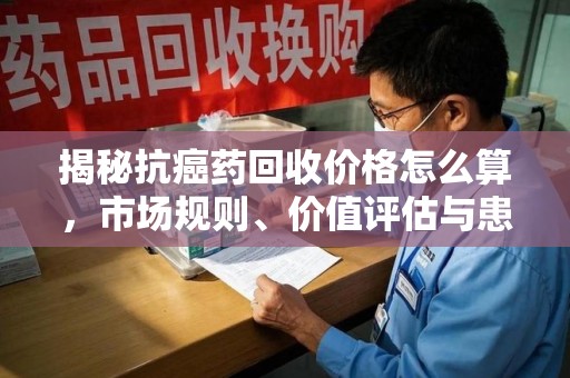 徐州揭秘抗癌药回收价格怎么算，市场规则、价值评估与患者权益