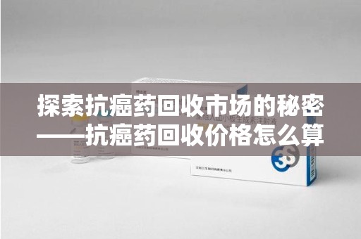 徐州探索抗癌药回收市场的秘密——抗癌药回收价格怎么算？