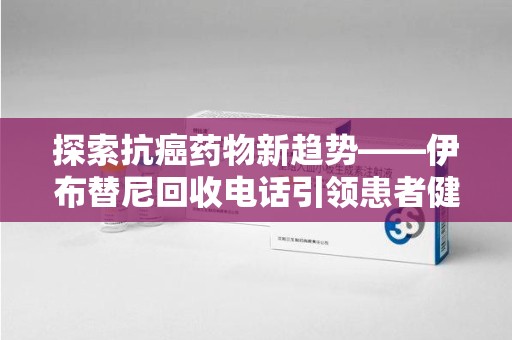徐州探索抗癌药物新趋势——伊布替尼回收电话引领患者健康管理新篇章