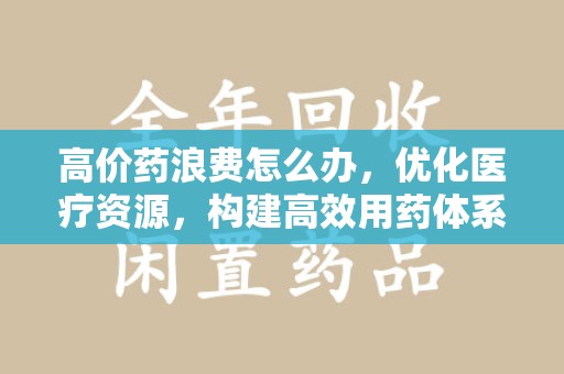 徐州高价药浪费怎么办，优化医疗资源，构建高效用药体系