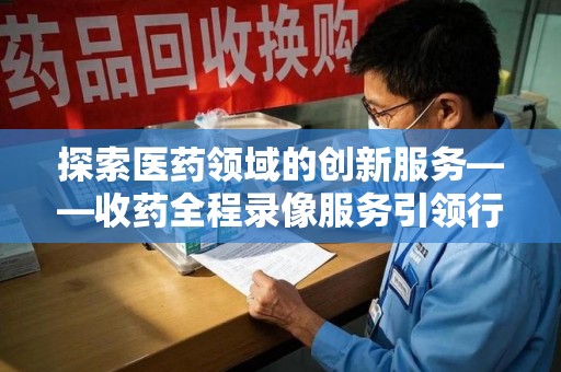 徐州探索医药领域的创新服务——收药全程录像服务引领行业新趋势