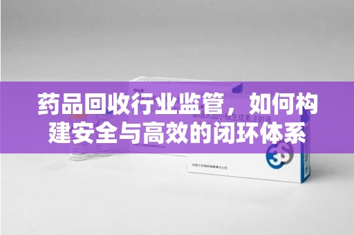 徐州药品回收行业监管，如何构建安全与高效的闭环体系