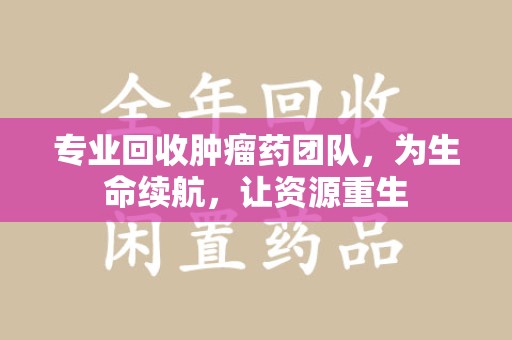 徐州专业回收肿瘤药团队，为生命续航，让资源重生